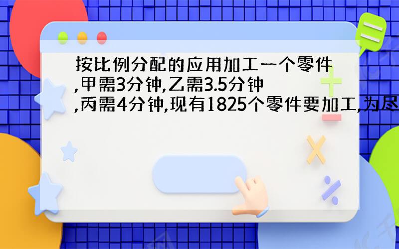 按比例分配的应用加工一个零件,甲需3分钟,乙需3.5分钟,丙需4分钟,现有1825个零件要加工,为尽早完成任务,甲、乙、