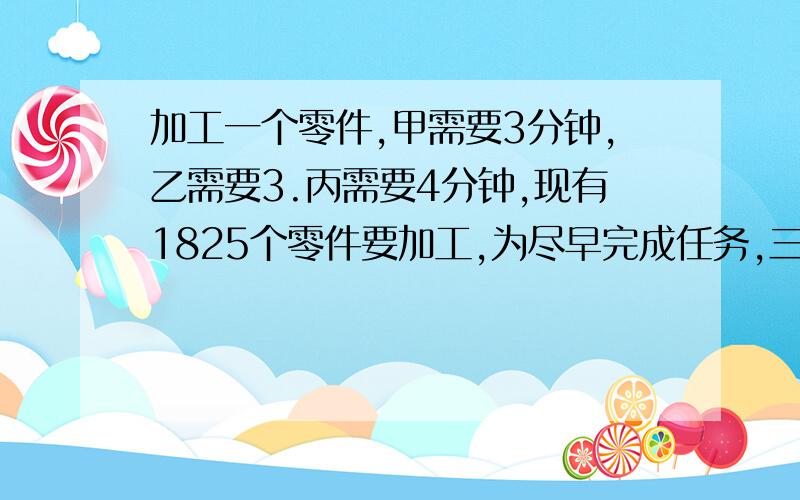 加工一个零件,甲需要3分钟,乙需要3.丙需要4分钟,现有1825个零件要加工,为尽早完成任务,三人各