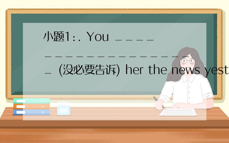 小题1:. You ___________________ (没必要告诉) her the news yesterday