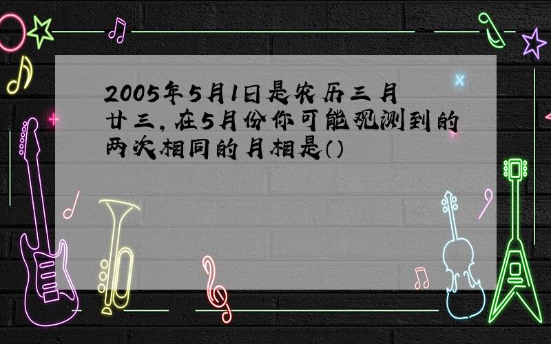 2005年5月1日是农历三月廿三,在5月份你可能观测到的两次相同的月相是（）