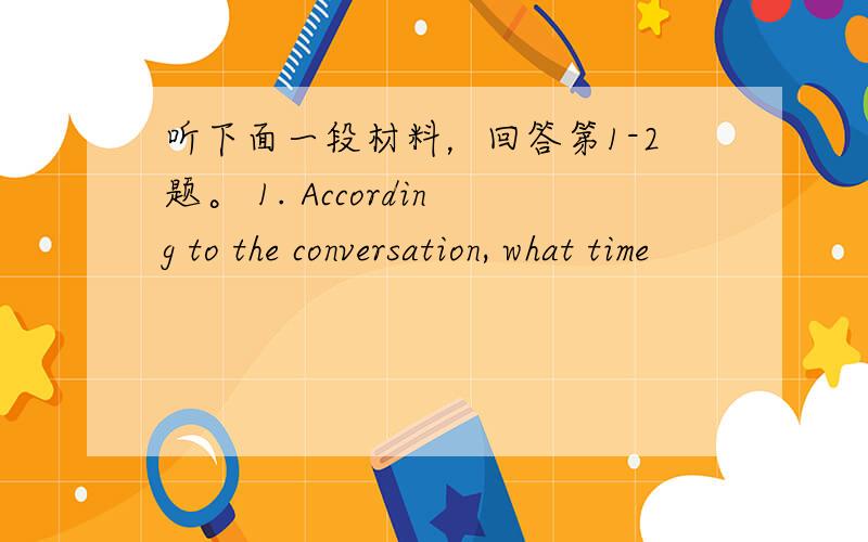 听下面一段材料，回答第1-2题。 1. According to the conversation, what time