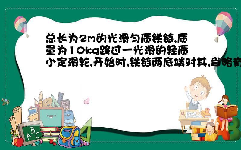 总长为2m的光滑匀质铁链,质量为10kg跨过一光滑的轻质小定滑轮,开始时,铁链两底端对其,当略有扰动时某一端开始下落,求