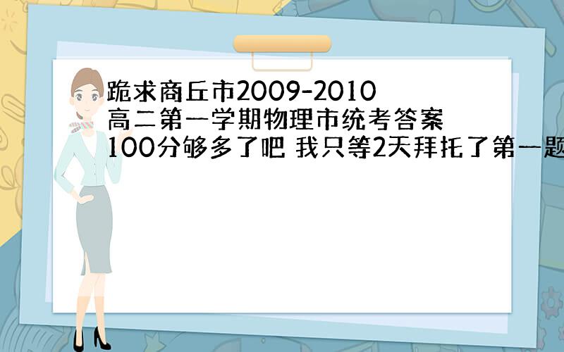 跪求商丘市2009-2010高二第一学期物理市统考答案 100分够多了吧 我只等2天拜托了第一题是关于科学家的别弄