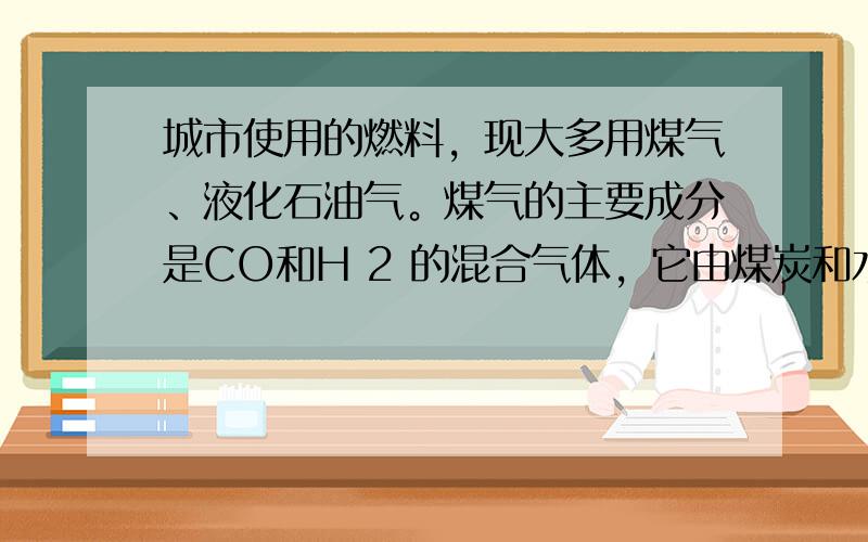 城市使用的燃料，现大多用煤气、液化石油气。煤气的主要成分是CO和H 2 的混合气体，它由煤炭和水蒸气反应制得，故又称水煤