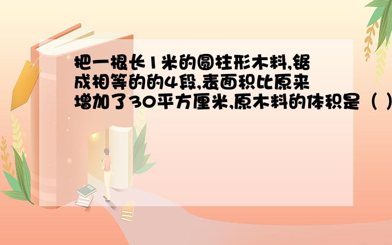 把一根长1米的圆柱形木料,锯成相等的的4段,表面积比原来增加了30平方厘米,原木料的体积是（ ）立方厘米