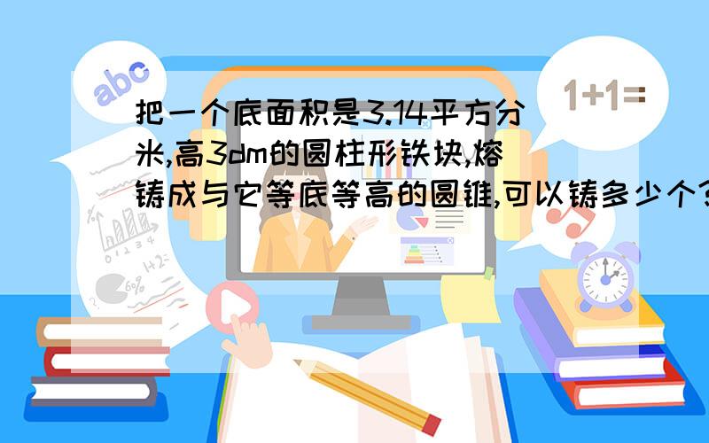 把一个底面积是3.14平方分米,高3dm的圆柱形铁块,熔铸成与它等底等高的圆锥,可以铸多少个?每个圆锥的体积是多少立方分