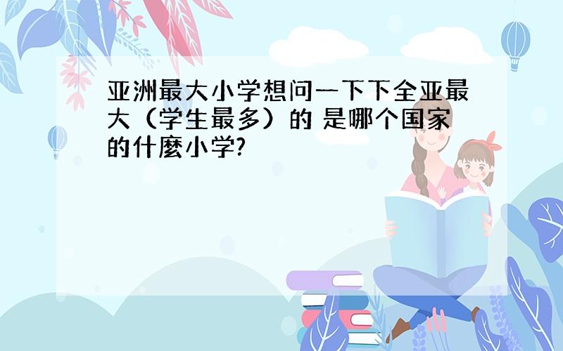 亚洲最大小学想问一下下全亚最大（学生最多）的 是哪个国家的什麼小学?