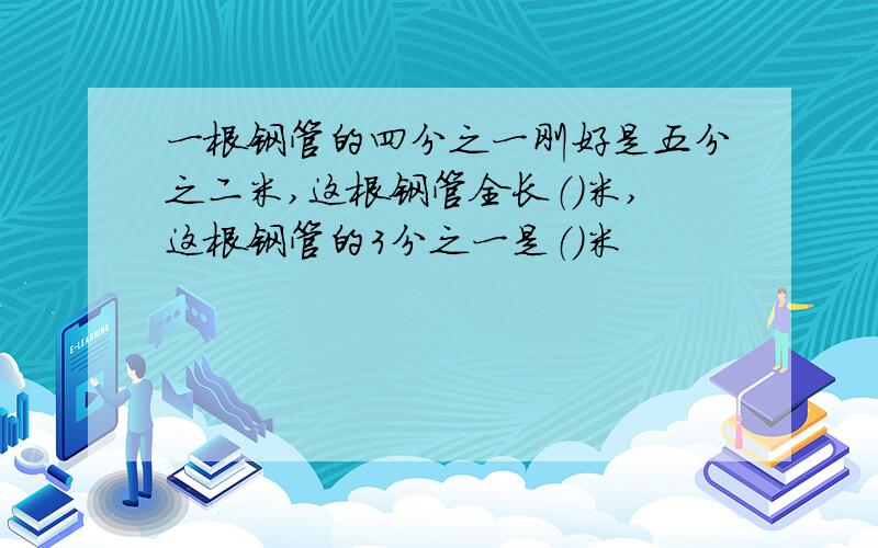 一根钢管的四分之一刚好是五分之二米,这根钢管全长（）米,这根钢管的3分之一是（）米