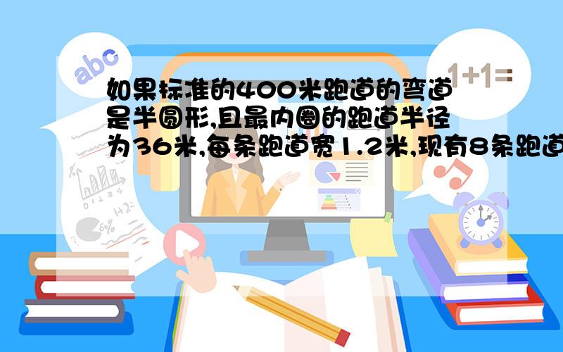 如果标准的400米跑道的弯道是半圆形,且最内圈的跑道半径为36米,每条跑道宽1.2米,现有8条跑道.