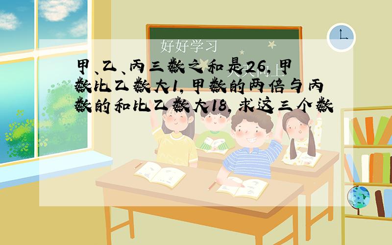 甲、乙、丙三数之和是26,甲数比乙数大1,甲数的两倍与丙数的和比乙数大18,求这三个数