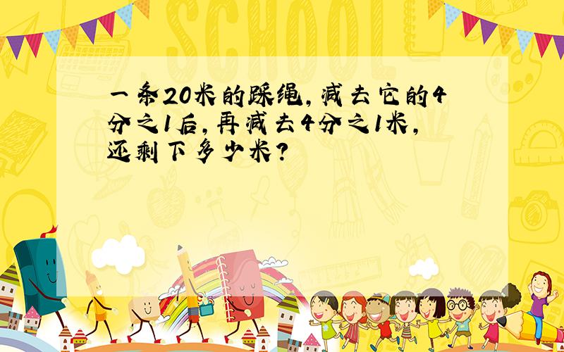 一条20米的踩绳,减去它的4分之1后,再减去4分之1米,还剩下多少米?