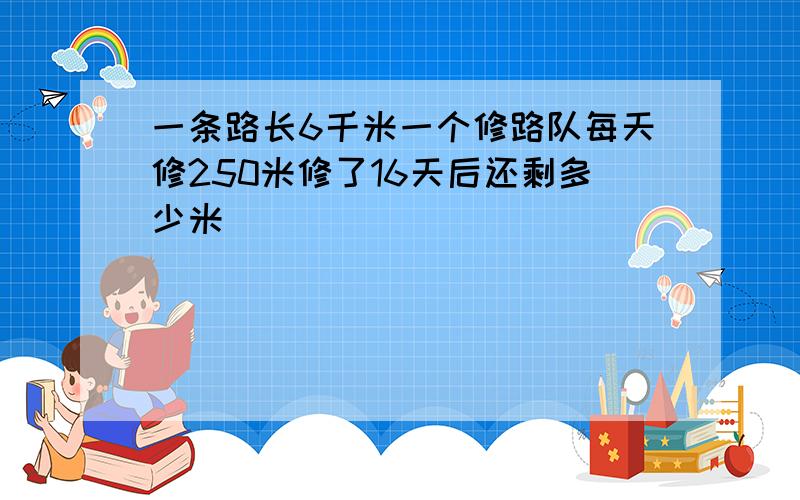 一条路长6千米一个修路队每天修250米修了16天后还剩多少米