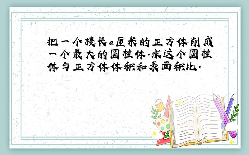 把一个棱长a厘米的正方体削成一个最大的圆柱体.求这个圆柱体与正方体体积和表面积比.