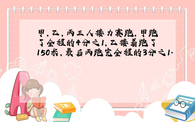 甲,乙,丙三人接力赛跑,甲跑了全程的4分之1,乙接着跑了150米,最后丙跑完全程的3分之1.