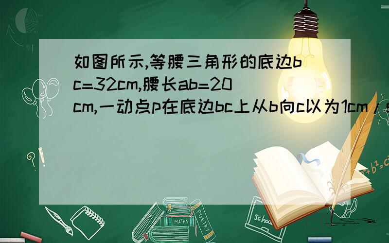 如图所示,等腰三角形的底边bc=32cm,腰长ab=20cm,一动点p在底边bc上从b向c以为1cm/s的速度运动.