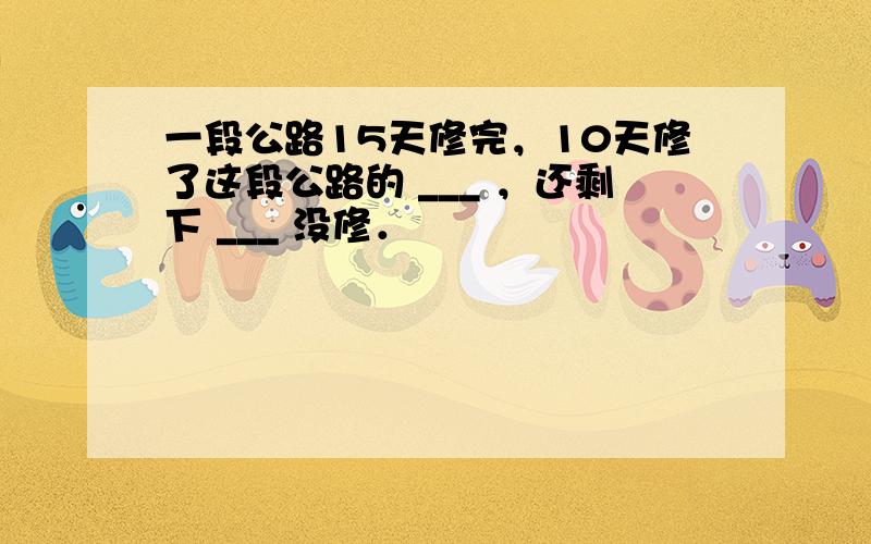 一段公路15天修完，10天修了这段公路的 ___ ，还剩下 ___ 没修．