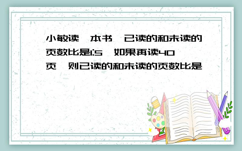 小敏读一本书,已读的和未读的页数比是1:5,如果再读40页,则已读的和未读的页数比是