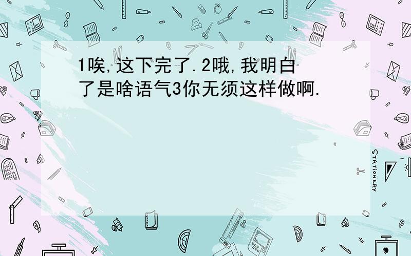 1唉,这下完了.2哦,我明白了是啥语气3你无须这样做啊.