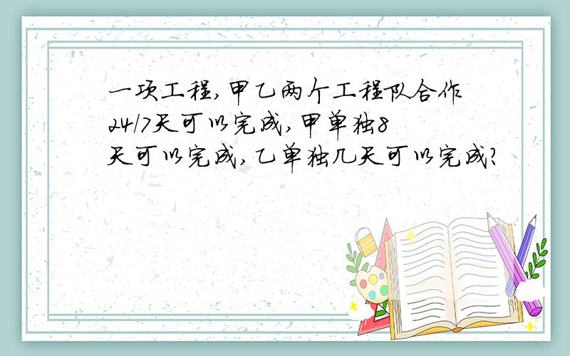 一项工程,甲乙两个工程队合作24/7天可以完成,甲单独8天可以完成,乙单独几天可以完成?