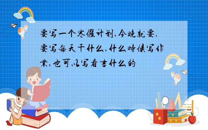 要写一个寒假计划,今晚就要.要写每天干什么,什么时候写作业,也可以写看书什么的