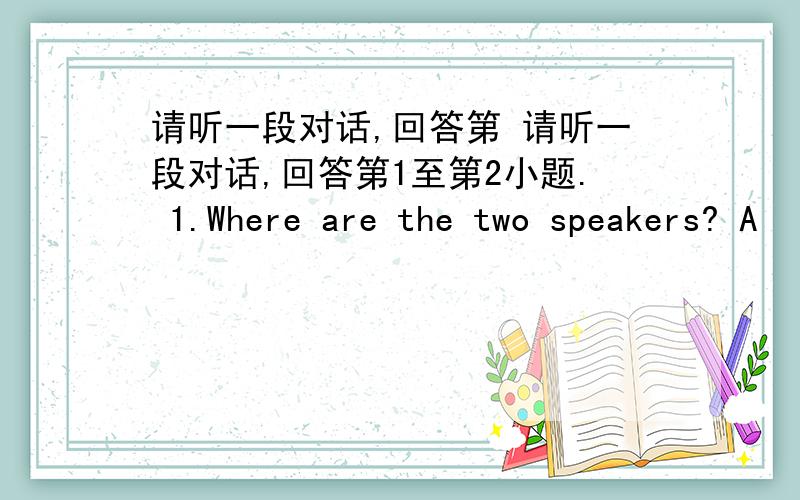 请听一段对话,回答第 请听一段对话,回答第1至第2小题. 1.Where are the two speakers? A