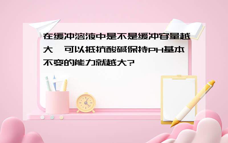 在缓冲溶液中是不是缓冲容量越大,可以抵抗酸碱保持PH基本不变的能力就越大?