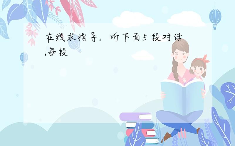 在线求指导：听下面5 段对话,每段