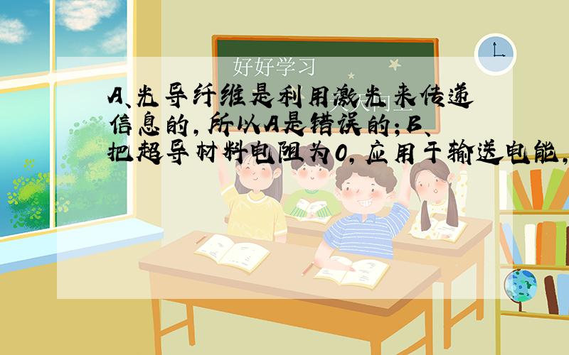 A、光导纤维是利用激光来传递信息的，所以A是错误的；B、把超导材料电阻为0，应用于输送电能，根据公式P=I