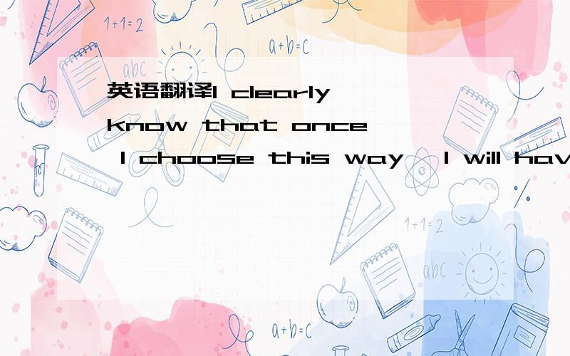 英语翻译I clearly know that once I choose this way ,I will have