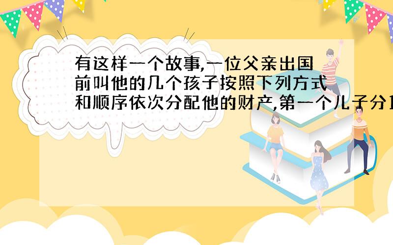 有这样一个故事,一位父亲出国前叫他的几个孩子按照下列方式和顺序依次分配他的财产,第一个儿子分100元与剩下财产的1/10