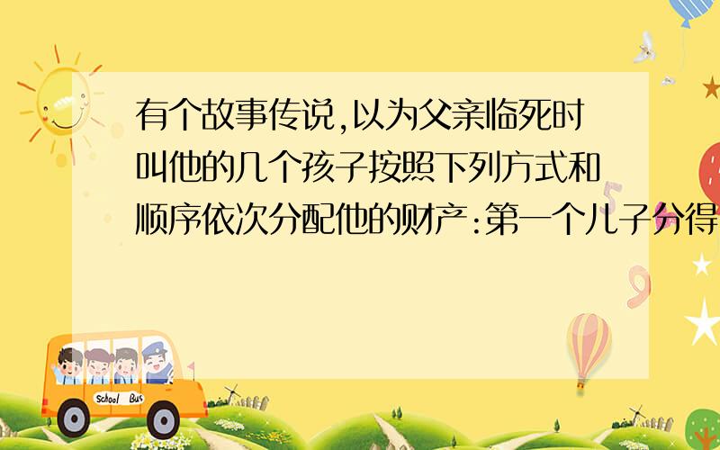 有个故事传说,以为父亲临死时叫他的几个孩子按照下列方式和顺序依次分配他的财产:第一个儿子分得100克朗与财产的1/10;