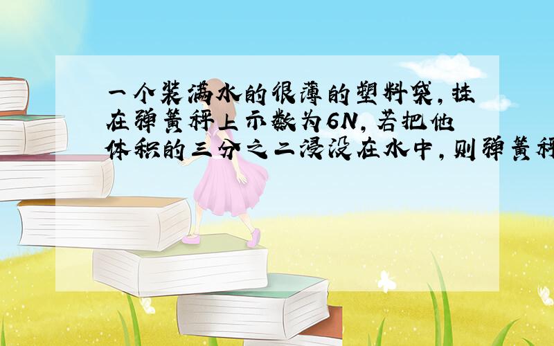 一个装满水的很薄的塑料袋,挂在弹簧秤上示数为6N,若把他体积的三分之二浸没在水中,则弹簧秤的示数为?