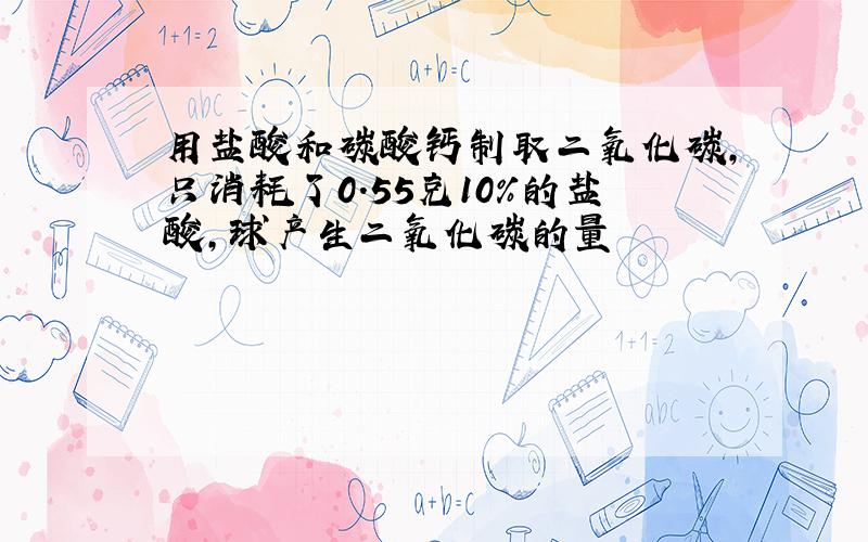 用盐酸和碳酸钙制取二氧化碳,只消耗了0.55克10%的盐酸,球产生二氧化碳的量