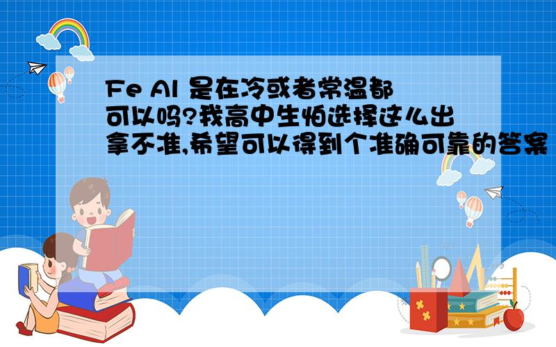 Fe Al 是在冷或者常温都可以吗?我高中生怕选择这么出拿不准,希望可以得到个准确可靠的答案