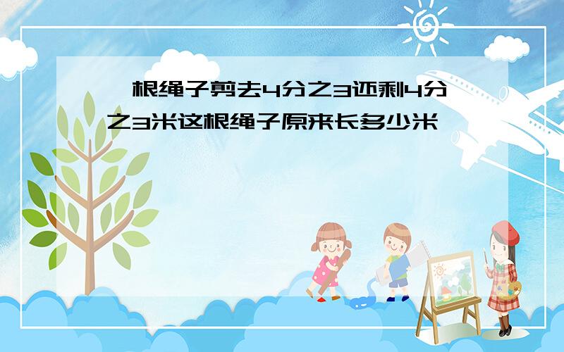 一根绳子剪去4分之3还剩4分之3米这根绳子原来长多少米