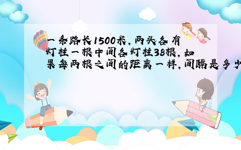 一条路长1500米,两头各有灯柱一根中间各灯柱38根,如果每两根之间的距离一样,间隔是多少?