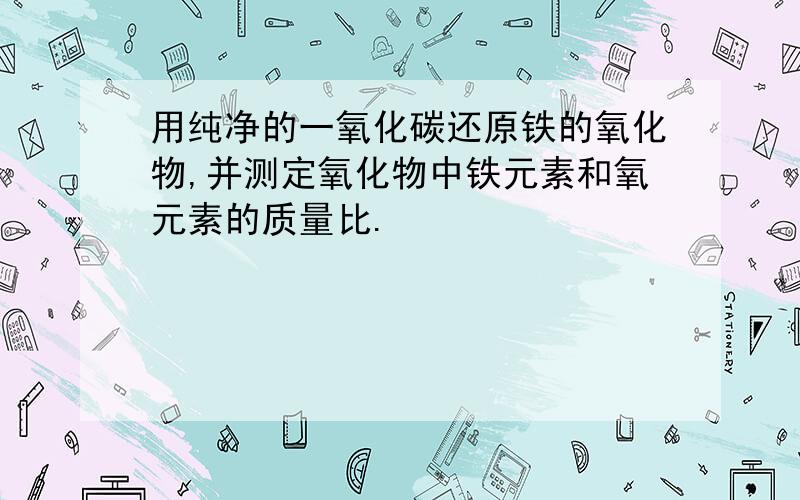 用纯净的一氧化碳还原铁的氧化物,并测定氧化物中铁元素和氧元素的质量比.