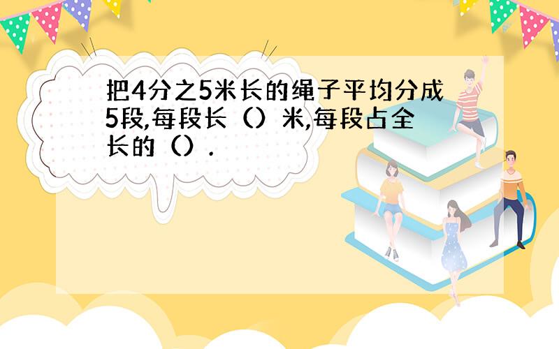 把4分之5米长的绳子平均分成5段,每段长（）米,每段占全长的（）.