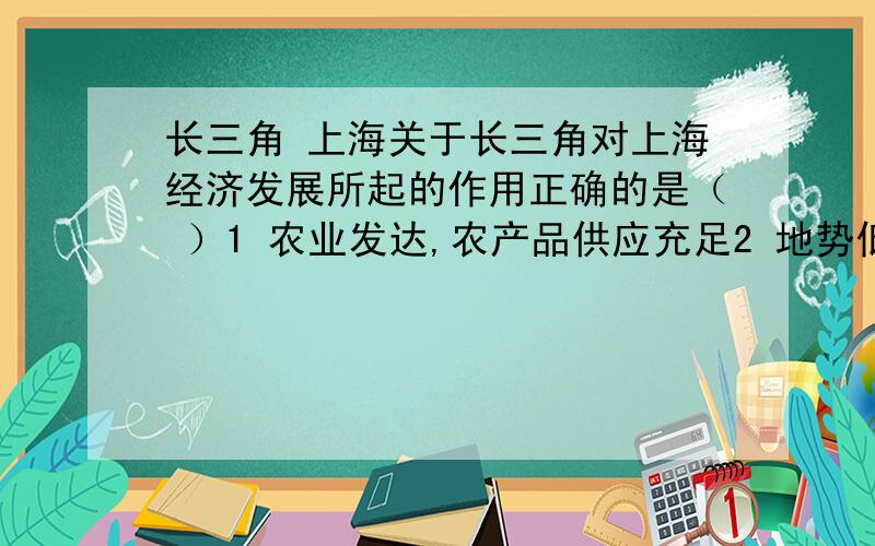 长三角 上海关于长三角对上海经济发展所起的作用正确的是（ ）1 农业发达,农产品供应充足2 地势低平 河渠纵横 便于兴建