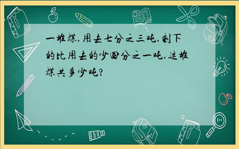 一堆煤,用去七分之三吨,剩下的比用去的少四分之一吨,这堆煤共多少吨?