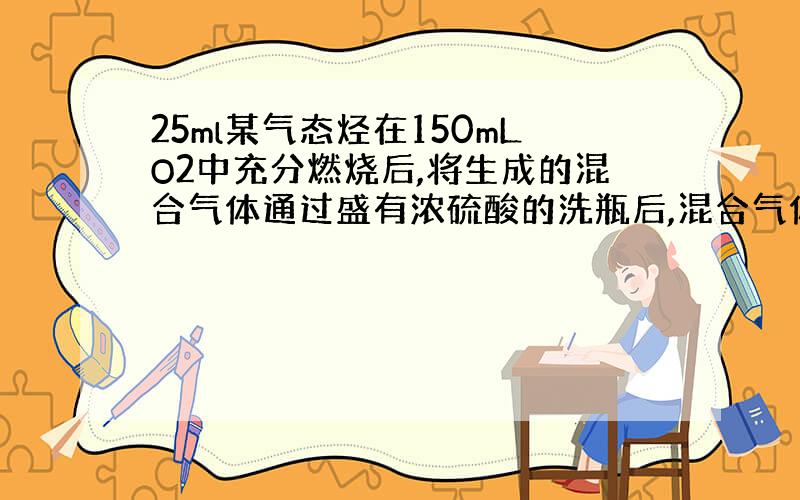 25ml某气态烃在150mLO2中充分燃烧后,将生成的混合气体通过盛有浓硫酸的洗瓶后,混合气体减少到100mL;继续通过