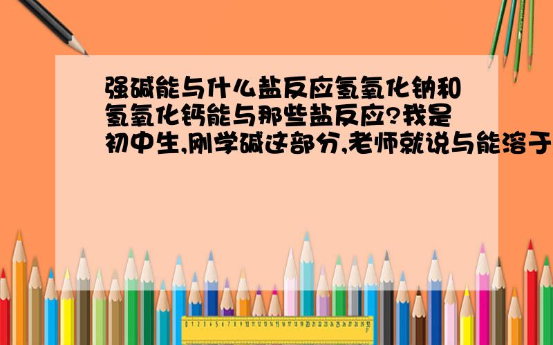 强碱能与什么盐反应氢氧化钠和氢氧化钙能与那些盐反应?我是初中生,刚学碱这部分,老师就说与能溶于水的盐反应,但好像还有别的