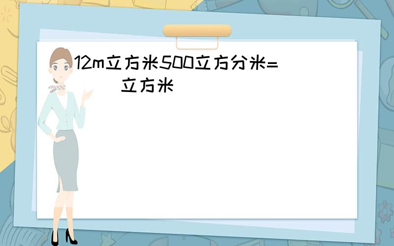 12m立方米500立方分米=（ ）立方米