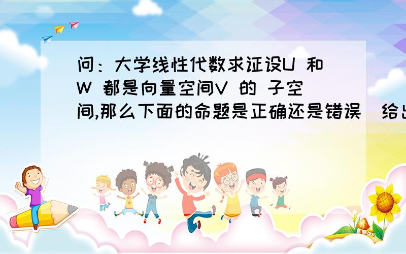 问：大学线性代数求证设U 和W 都是向量空间V 的 子空间,那么下面的命题是正确还是错误（给出证明或反例）1. U∩W是