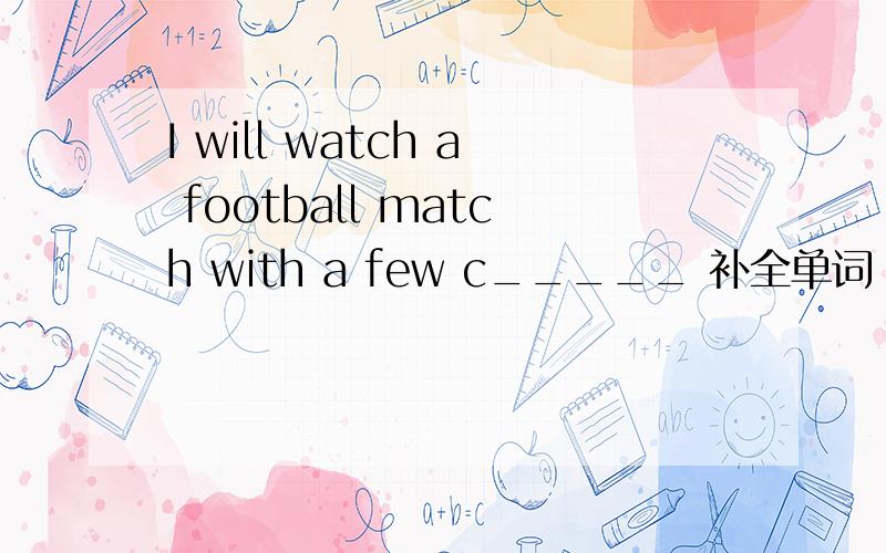 I will watch a football match with a few c_____ 补全单词