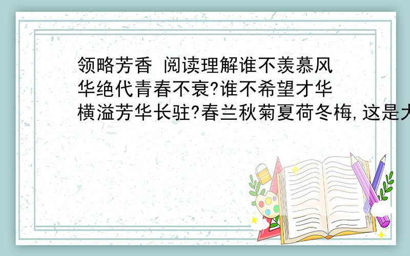 领略芳香 阅读理解谁不羡慕风华绝代青春不衰?谁不希望才华横溢芳华长驻?春兰秋菊夏荷冬梅,这是大自然赋予季节的美丽芳华；春