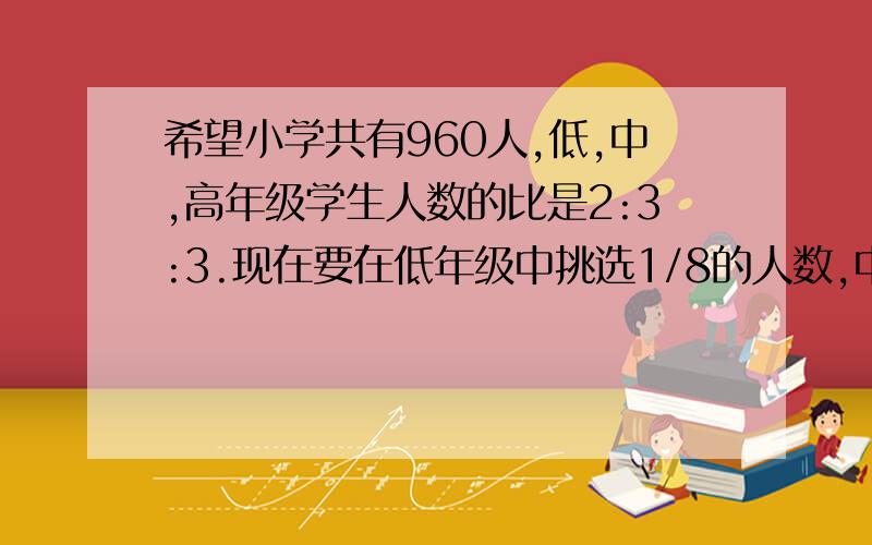 希望小学共有960人,低,中,高年级学生人数的比是2:3:3.现在要在低年级中挑选1/8的人数,中年级要挑选1/6的