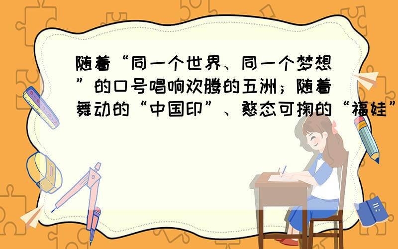 随着“同一个世界、同一个梦想”的口号唱响欢腾的五洲；随着舞动的“中国印”、憨态可掬的“福娃” 走进人们的生活，北京200