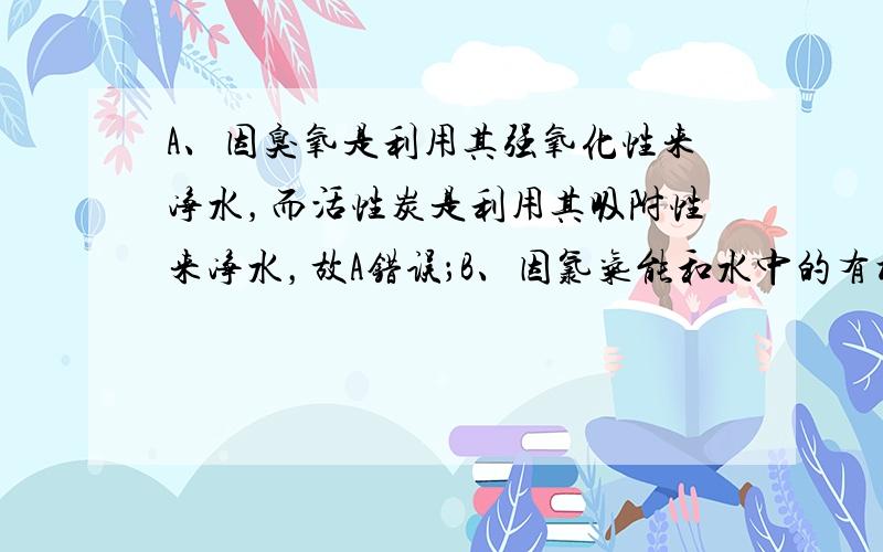 A、因臭氧是利用其强氧化性来净水，而活性炭是利用其吸附性来净水，故A错误；B、因氯气能和水中的有机物反应，生成