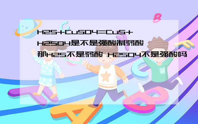 H2S+CuSO4=CuS+H2SO4是不是强酸制弱酸 那H2S不是弱酸 H2SO4不是强酸吗